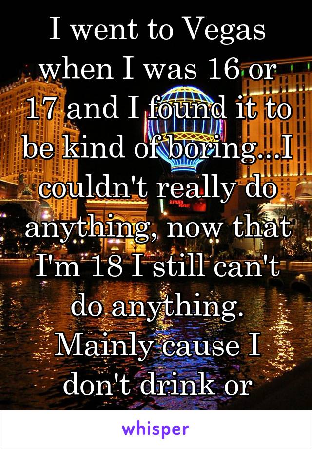 I went to Vegas when I was 16 or 17 and I found it to be kind of boring...I couldn't really do anything, now that I'm 18 I still can't do anything. Mainly cause I don't drink or gamble 