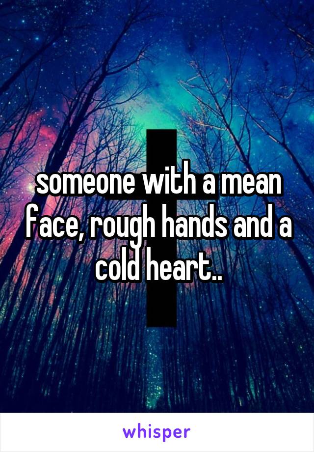 someone with a mean face, rough hands and a cold heart..