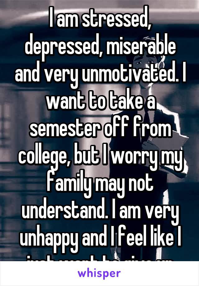 I am stressed, depressed, miserable and very unmotivated. I want to take a semester off from college, but I worry my family may not understand. I am very unhappy and I feel like I just want to give up