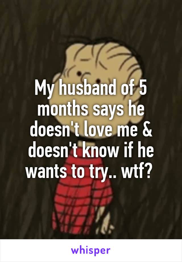 My husband of 5 months says he doesn't love me & doesn't know if he wants to try.. wtf? 