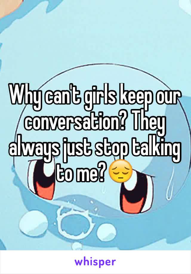 Why can't girls keep our conversation? They always just stop talking to me?😔