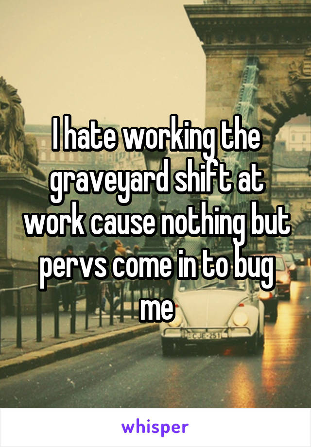 I hate working the graveyard shift at work cause nothing but pervs come in to bug me