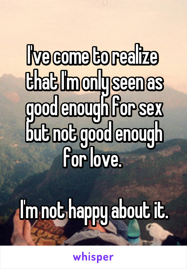 I've come to realize  that I'm only seen as good enough for sex but not good enough for love. 

I'm not happy about it.