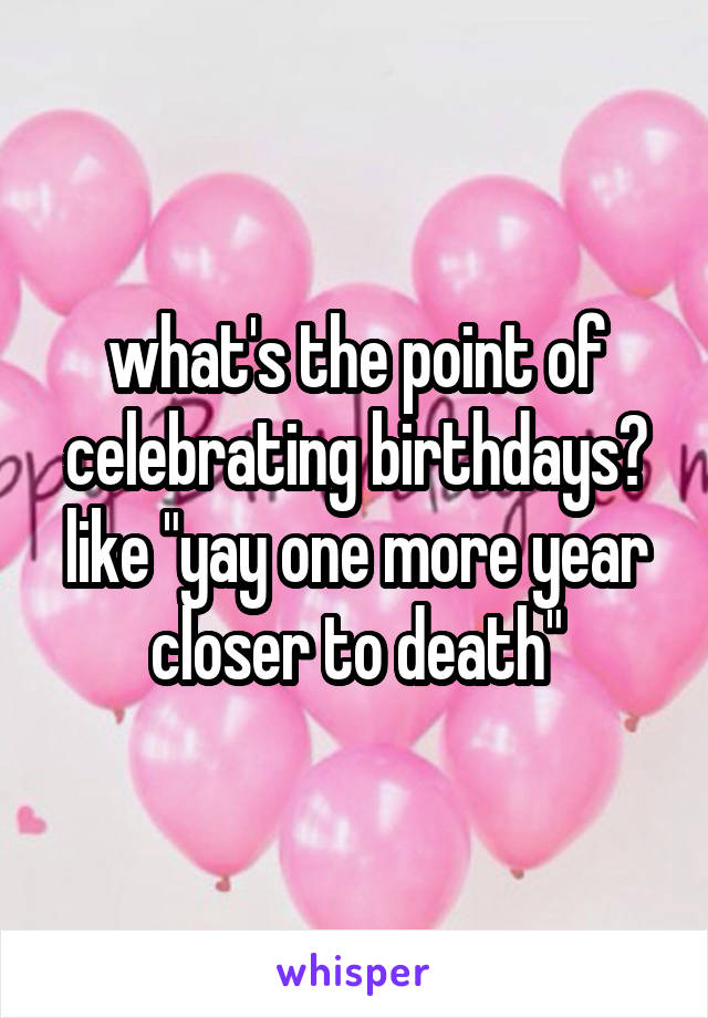 what's the point of celebrating birthdays? like "yay one more year closer to death"