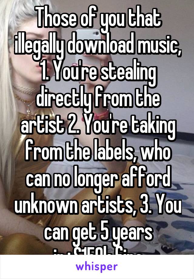 Those of you that illegally download music, 1. You're stealing directly from the artist 2. You're taking from the labels, who can no longer afford unknown artists, 3. You can get 5 years in+$150k fine