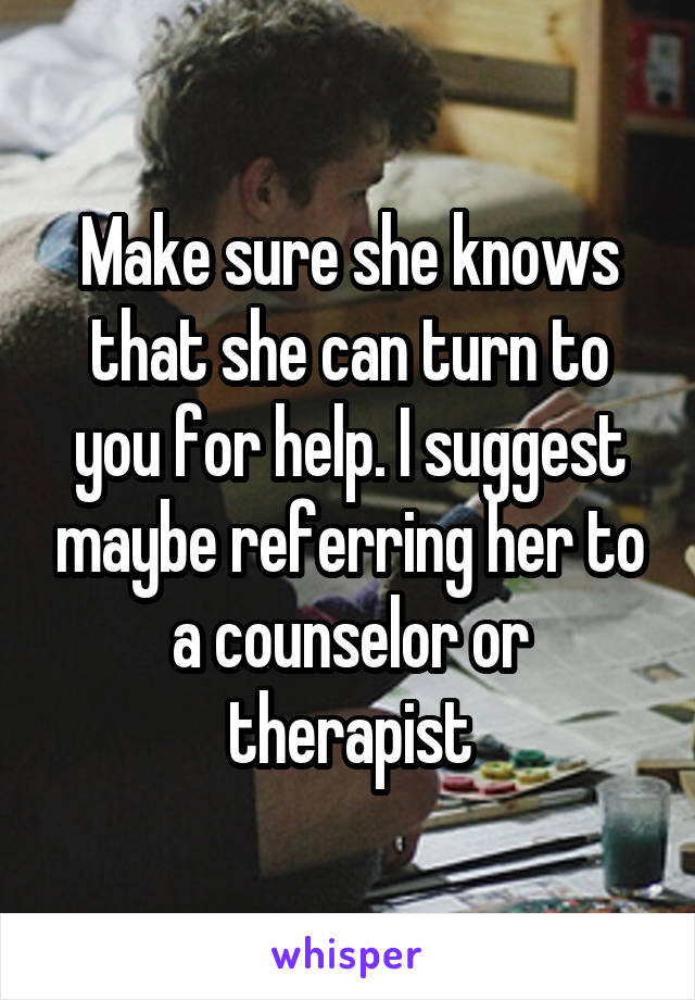 Make sure she knows that she can turn to you for help. I suggest maybe referring her to a counselor or therapist