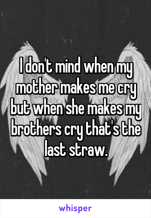 I don't mind when my mother makes me cry but when she makes my brothers cry that's the last straw.