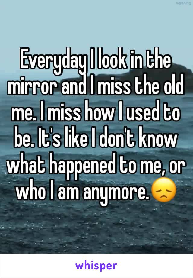 Everyday I look in the mirror and I miss the old me. I miss how I used to be. It's like I don't know what happened to me, or who I am anymore.😞