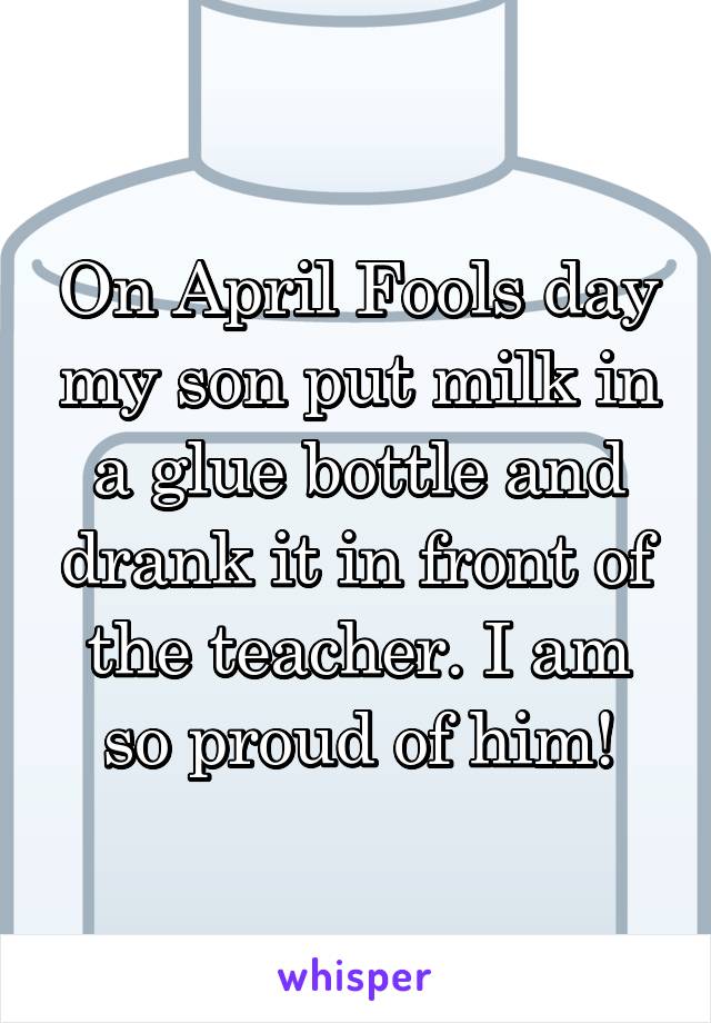 On April Fools day my son put milk in a glue bottle and drank it in front of the teacher. I am so proud of him!