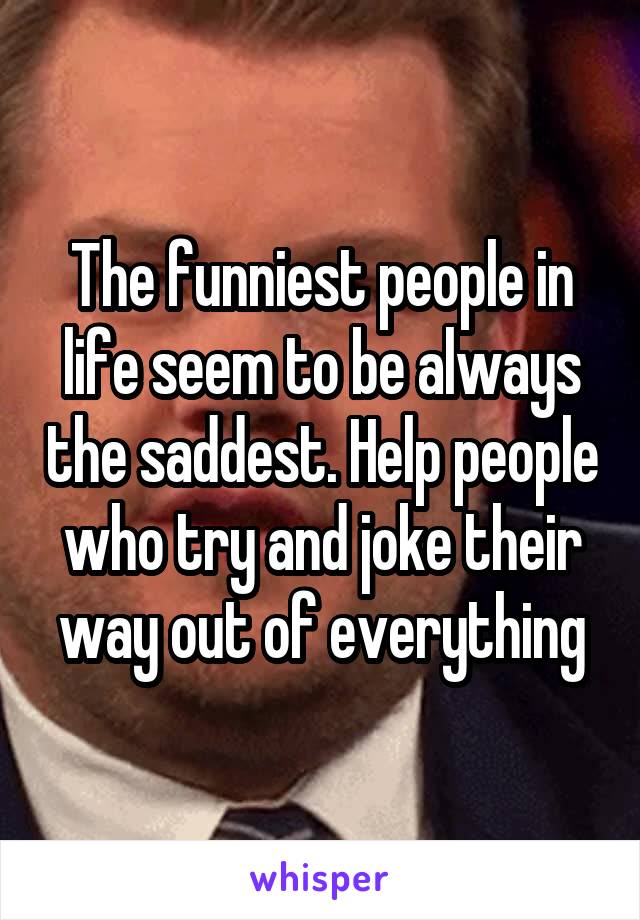 The funniest people in life seem to be always the saddest. Help people who try and joke their way out of everything