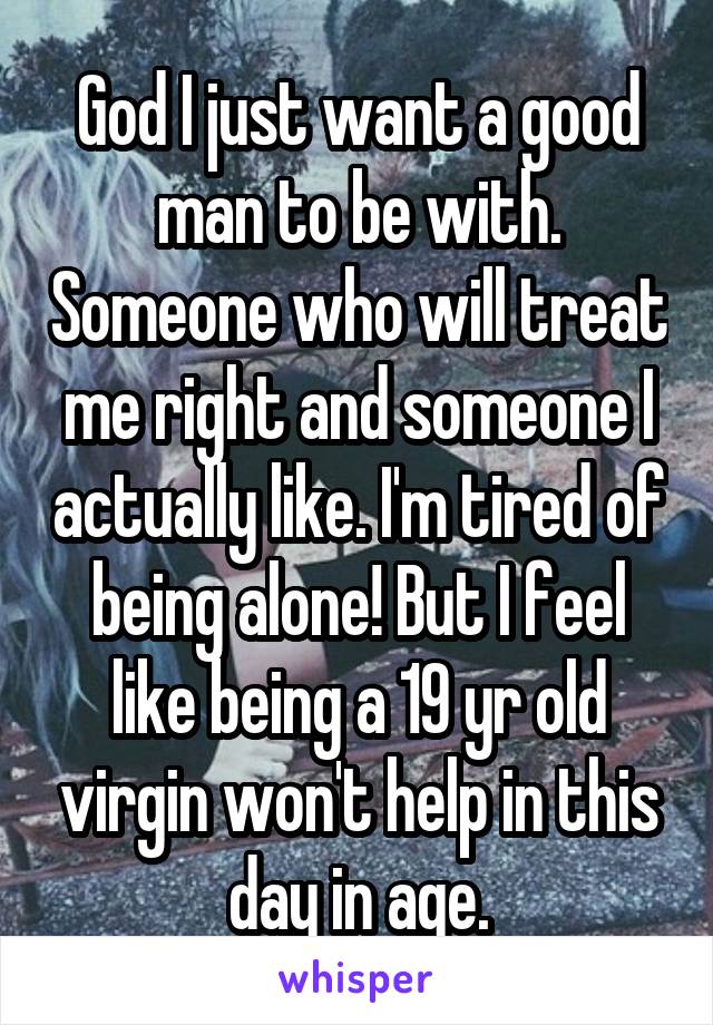 God I just want a good man to be with. Someone who will treat me right and someone I actually like. I'm tired of being alone! But I feel like being a 19 yr old virgin won't help in this day in age.