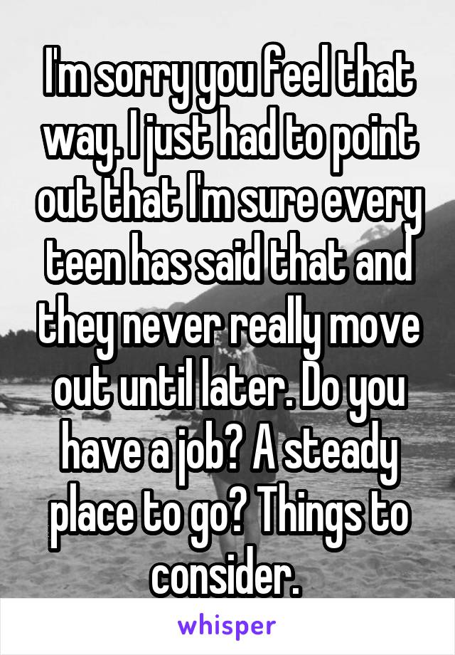 I'm sorry you feel that way. I just had to point out that I'm sure every teen has said that and they never really move out until later. Do you have a job? A steady place to go? Things to consider. 