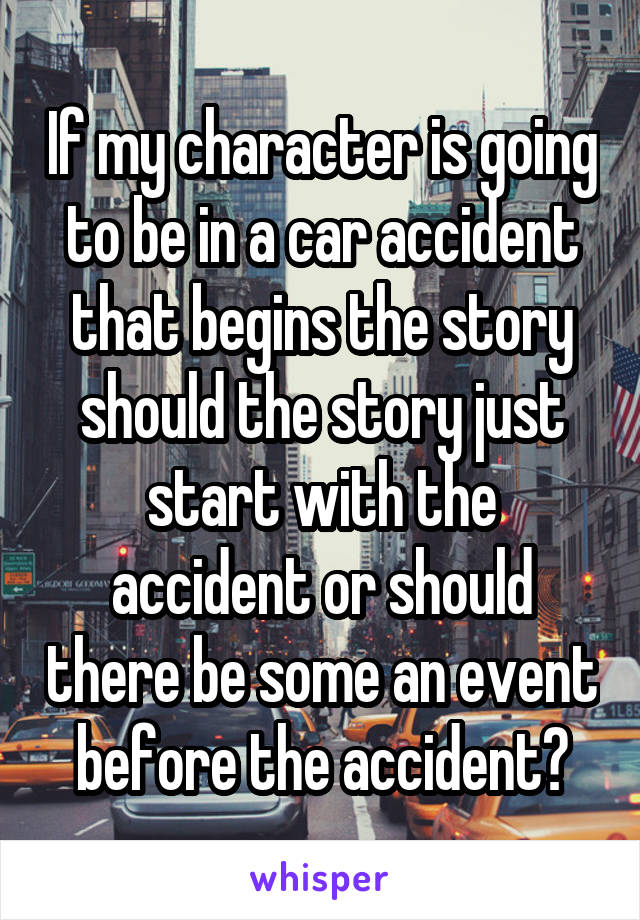 If my character is going to be in a car accident that begins the story should the story just start with the accident or should there be some an event before the accident?