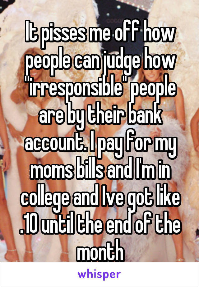 It pisses me off how people can judge how "irresponsible" people are by their bank account. I pay for my moms bills and I'm in college and Ive got like .10 until the end of the month