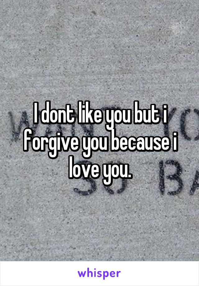 I dont like you but i forgive you because i love you.