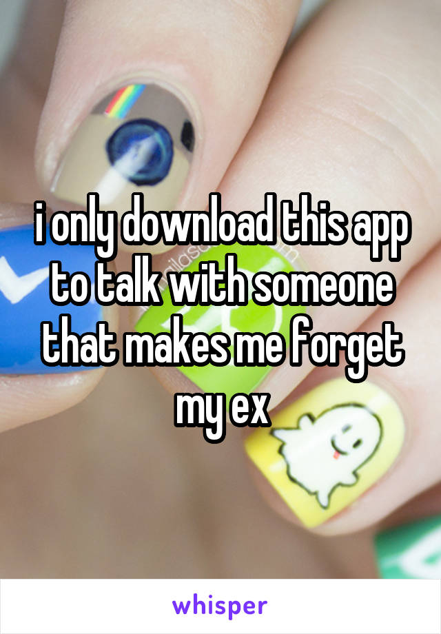 i only download this app to talk with someone that makes me forget my ex