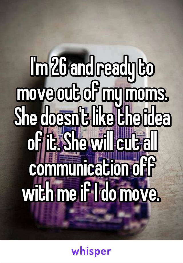 I'm 26 and ready to move out of my moms. She doesn't like the idea of it. She will cut all communication off with me if I do move. 