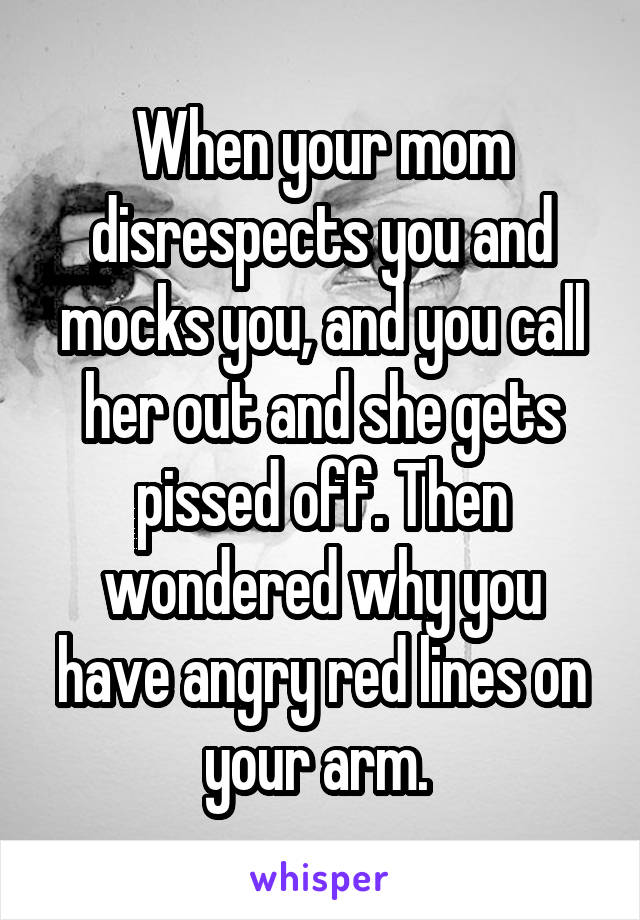 When your mom disrespects you and mocks you, and you call her out and she gets pissed off. Then wondered why you have angry red lines on your arm. 