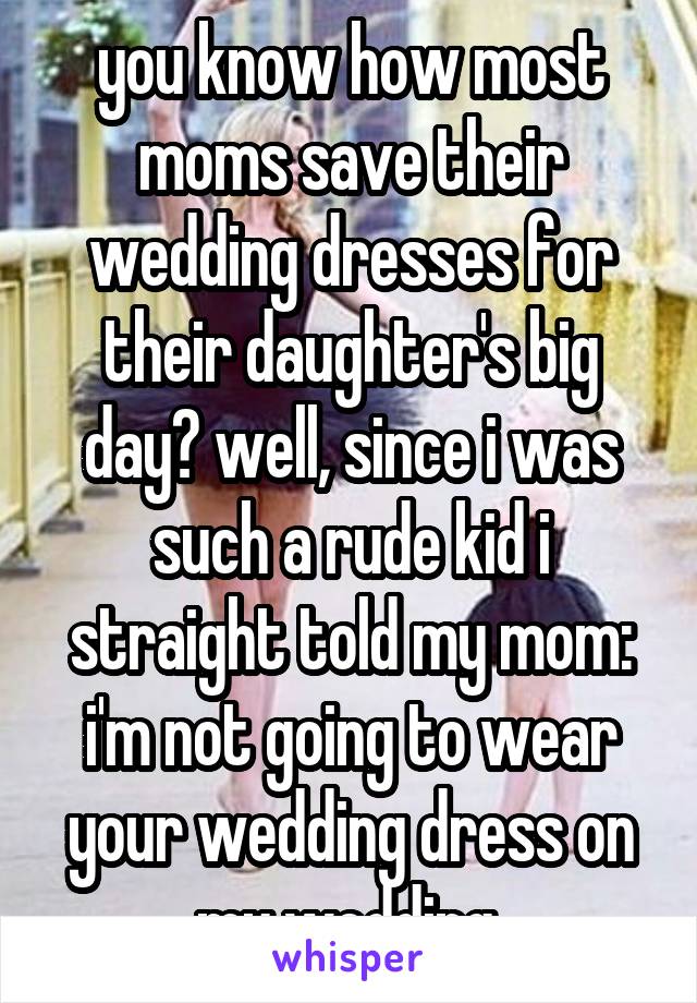 you know how most moms save their wedding dresses for their daughter's big day? well, since i was such a rude kid i straight told my mom: i'm not going to wear your wedding dress on my wedding.