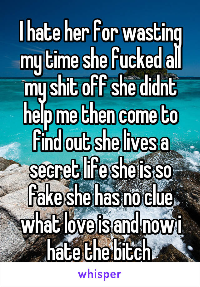 I hate her for wasting my time she fucked all my shit off she didnt help me then come to find out she lives a secret life she is so fake she has no clue what love is and now i hate the bitch 