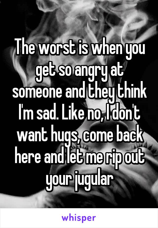 The worst is when you get so angry at someone and they think I'm sad. Like no, I don't want hugs, come back here and let me rip out your jugular