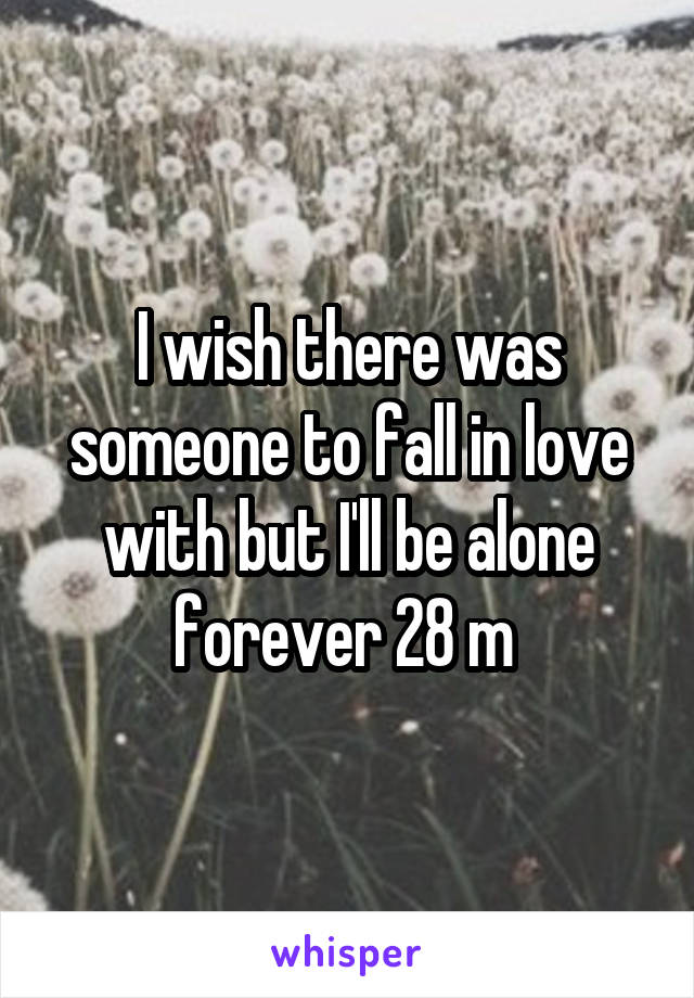 I wish there was someone to fall in love with but I'll be alone forever 28 m 