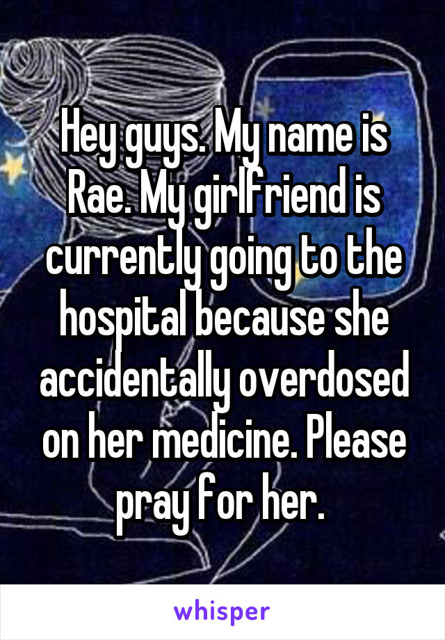 Hey guys. My name is Rae. My girlfriend is currently going to the hospital because she accidentally overdosed on her medicine. Please pray for her. 