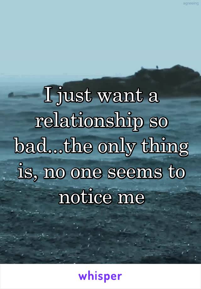 I just want a relationship so bad...the only thing is, no one seems to notice me