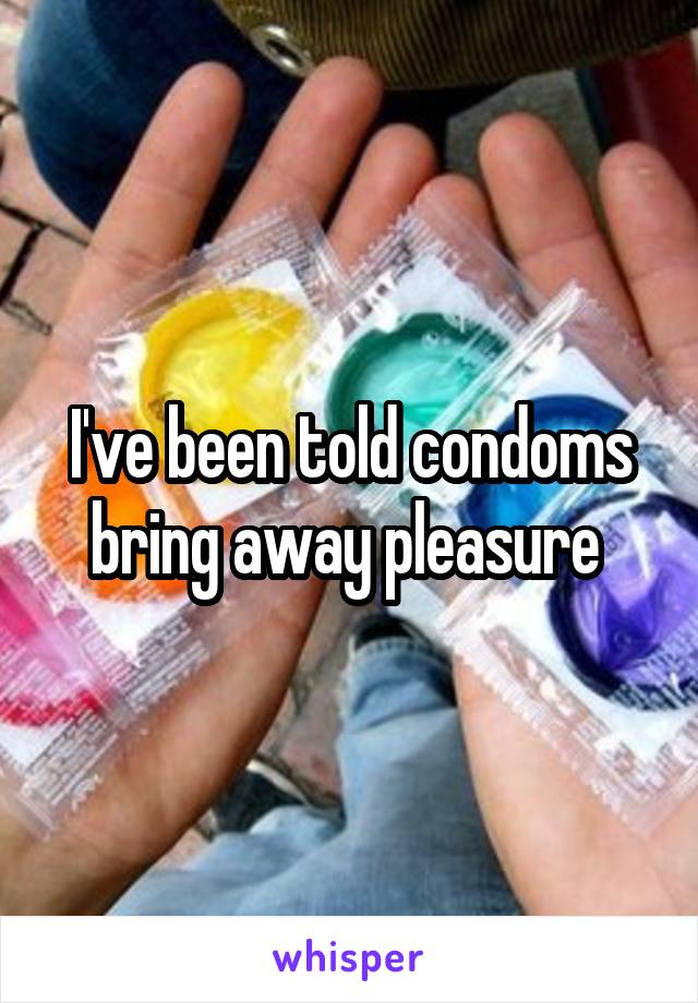 I've been told condoms bring away pleasure 