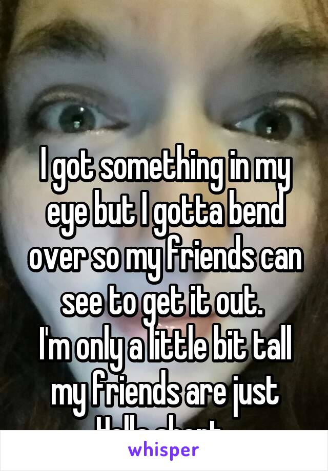 


I got something in my eye but I gotta bend over so my friends can see to get it out. 
I'm only a little bit tall my friends are just Hella short. 