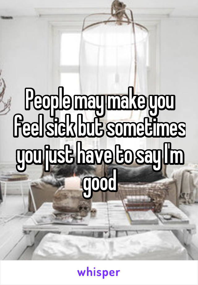 People may make you feel sick but sometimes you just have to say I'm good