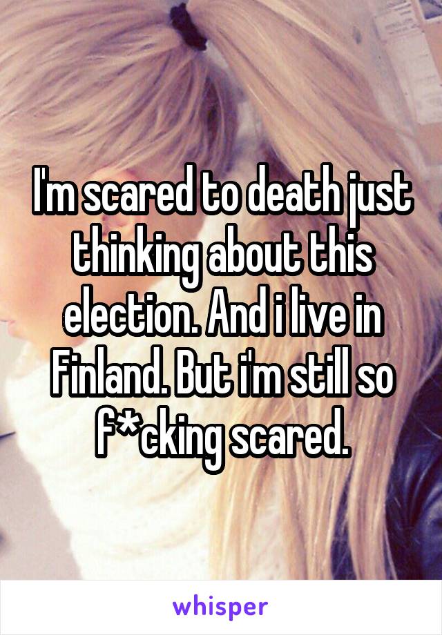 I'm scared to death just thinking about this election. And i live in Finland. But i'm still so f*cking scared.