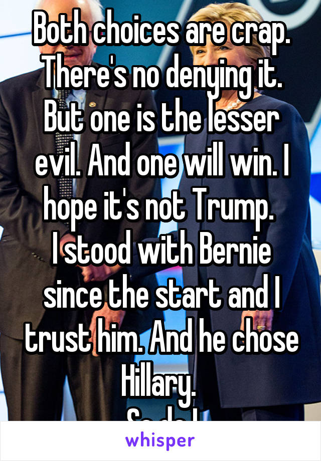 Both choices are crap. There's no denying it. But one is the lesser evil. And one will win. I hope it's not Trump. 
I stood with Bernie since the start and I trust him. And he chose Hillary. 
So do I