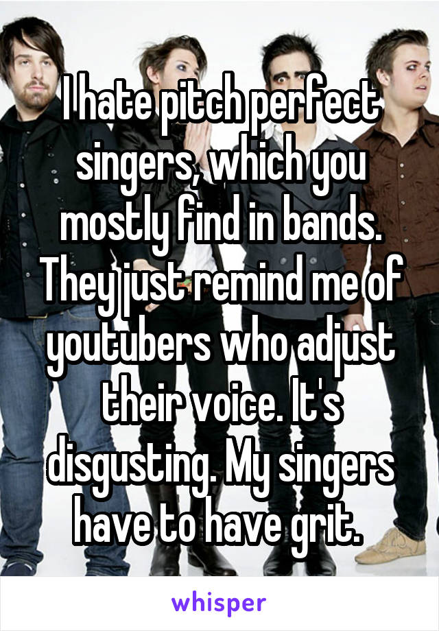 I hate pitch perfect singers, which you mostly find in bands. They just remind me of youtubers who adjust their voice. It's disgusting. My singers have to have grit. 