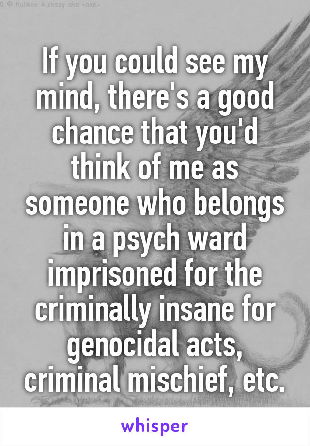 If you could see my mind, there's a good chance that you'd think of me as someone who belongs in a psych ward imprisoned for the criminally insane for genocidal acts, criminal mischief, etc.