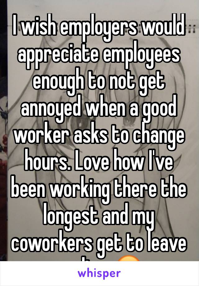 I wish employers would appreciate employees enough to not get annoyed when a good worker asks to change hours. Love how I've been working there the longest and my coworkers get to leave earlier. 😡