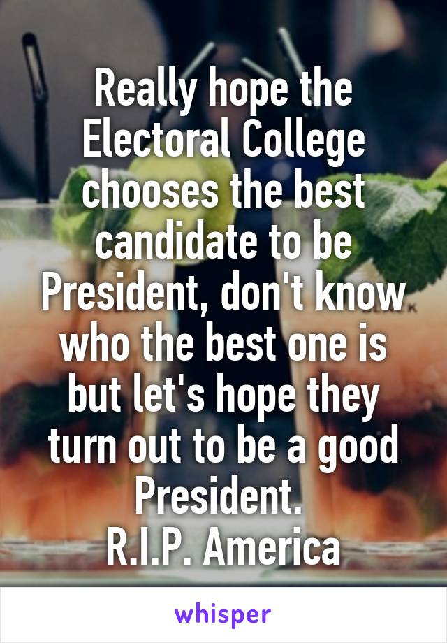 Really hope the Electoral College chooses the best candidate to be President, don't know who the best one is but let's hope they turn out to be a good President. 
R.I.P. America