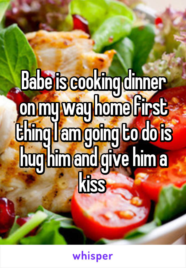 Babe is cooking dinner on my way home first thing I am going to do is hug him and give him a kiss 