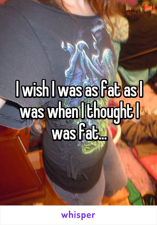 I wish I was as fat as I was when I thought I was fat...