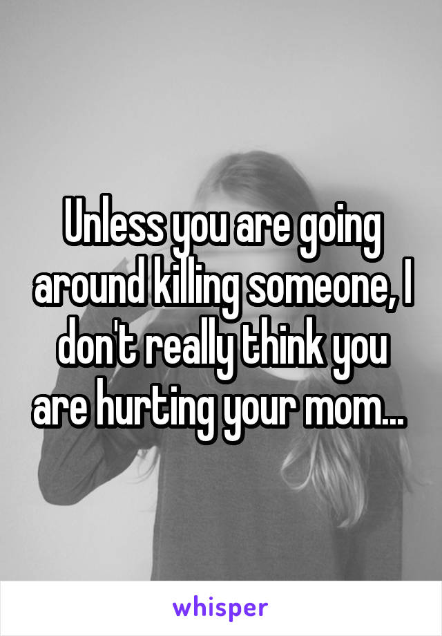 Unless you are going around killing someone, I don't really think you are hurting your mom... 