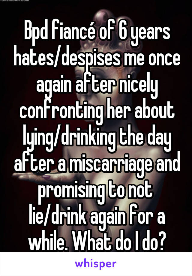 Bpd fiancé of 6 years hates/despises me once again after nicely confronting her about lying/drinking the day after a miscarriage and promising to not  lie/drink again for a while. What do I do?