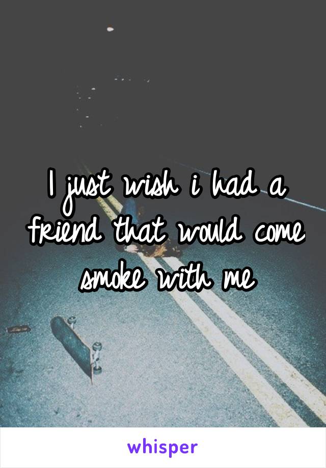 I just wish i had a friend that would come smoke with me