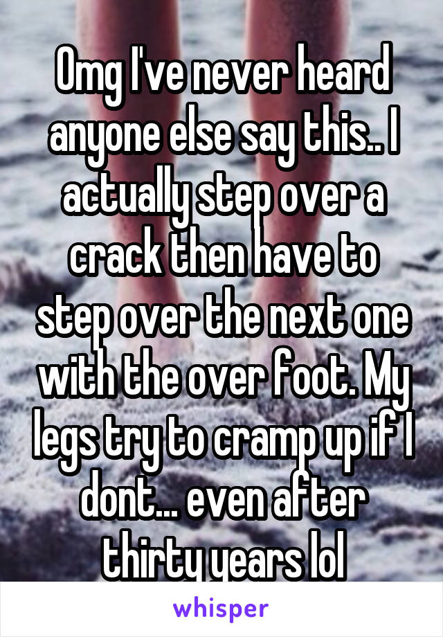 Omg I've never heard anyone else say this.. I actually step over a crack then have to step over the next one with the over foot. My legs try to cramp up if I dont... even after thirty years lol