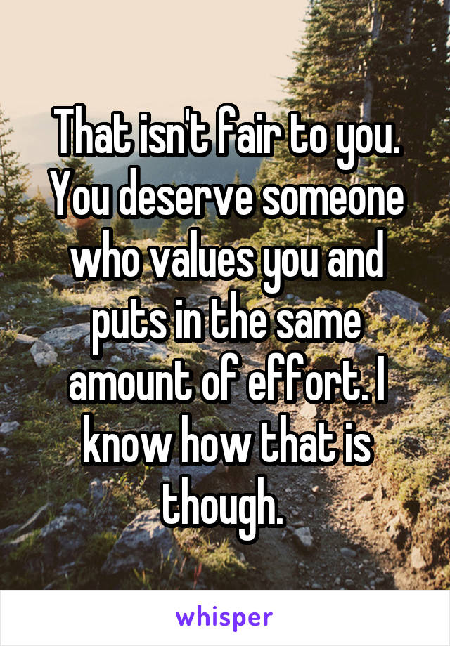 That isn't fair to you. You deserve someone who values you and puts in the same amount of effort. I know how that is though. 