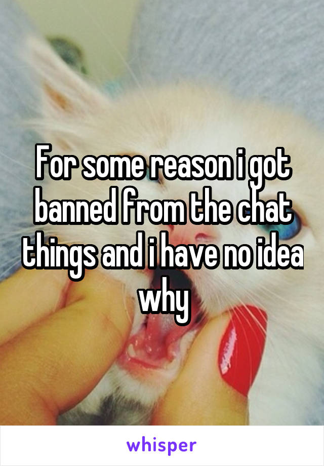 For some reason i got banned from the chat things and i have no idea why