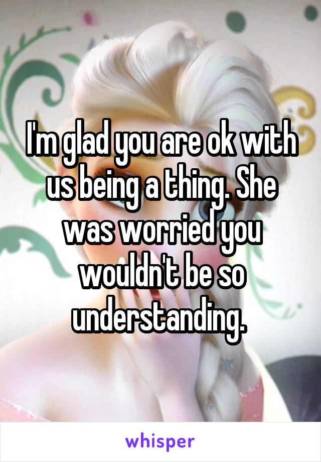 I'm glad you are ok with us being a thing. She was worried you wouldn't be so understanding. 