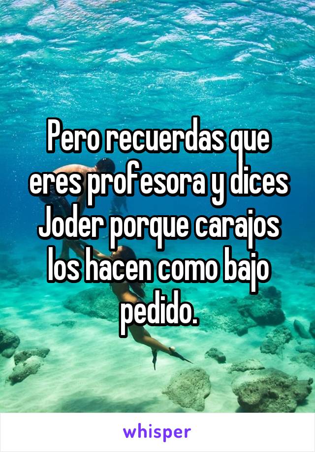 Pero recuerdas que eres profesora y dices Joder porque carajos los hacen como bajo pedido.