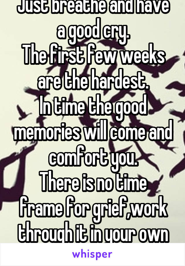 Just breathe and have a good cry.
The first few weeks are the hardest.
In time the good memories will come and comfort you.
There is no time frame for grief,work through it in your own time