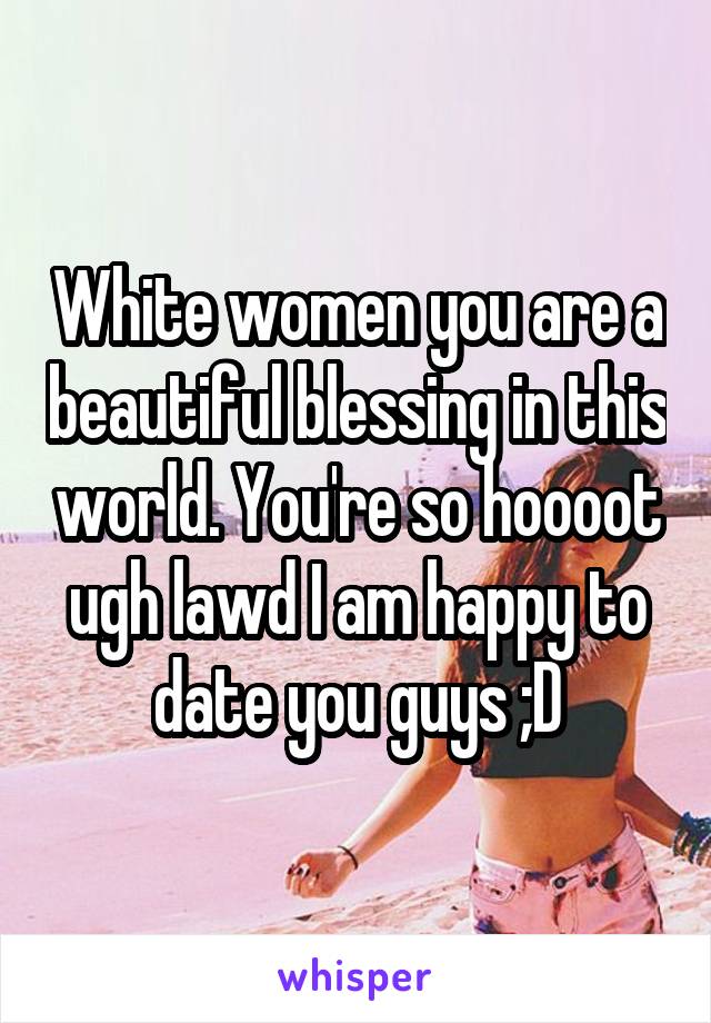 White women you are a beautiful blessing in this world. You're so hoooot ugh lawd I am happy to date you guys ;D