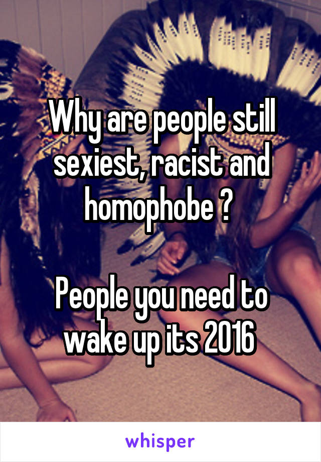 Why are people still sexiest, racist and homophobe ? 

People you need to wake up its 2016 